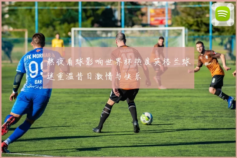 熬夜看球影响世界杯热度英格兰球迷重温昔日激情与快乐