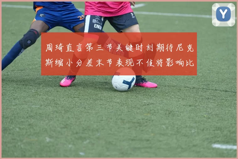 周琦直言第三节关键时刻期待尼克斯缩小分差末节表现不佳将影响比赛结果