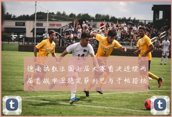 德尚执教法国七届大赛首次连续两届首战中卫稳定萨利巴与于帕搭档