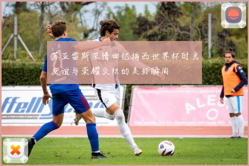 苏亚雷斯深情回忆梅西世界杯时光友谊与荣耀交织的美好瞬间