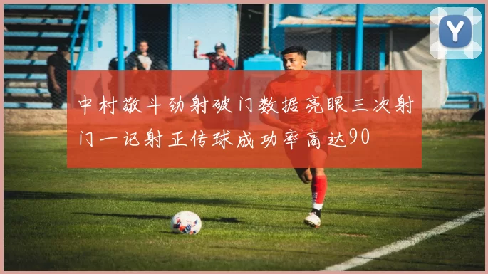 中村敬斗劲射破门数据亮眼三次射门一记射正传球成功率高达90